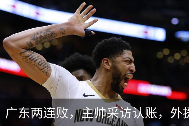 广东两连败，主帅采访认账，外援博日奇坦言近20分难接受！